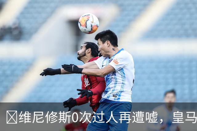 ​维尼修斯0次过人再遭嘘，皇马借机试验新阵