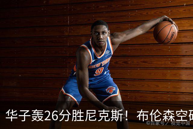华子轰26分胜尼克斯！布伦森空砍20+5，唐斯消极比赛？三球10+7