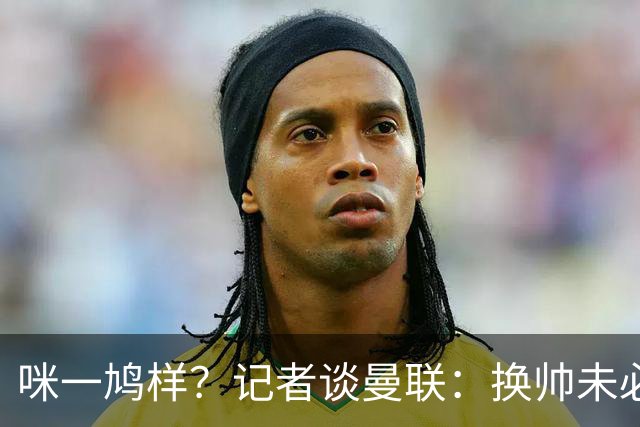咪一鸠样？记者谈曼联：换帅未必能带来长久改变，只能有短期效应