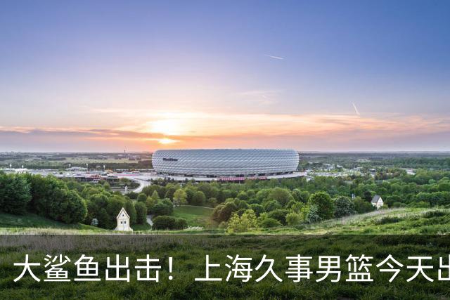 大鲨鱼出击！上海久事男篮今天出战这项洲际大赛