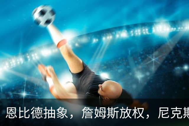 恩比德抽象，詹姆斯放权，尼克斯单打成瘾葬送戒指夜