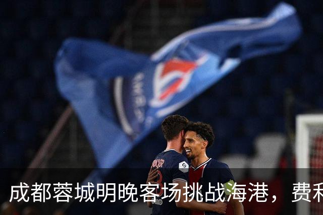 成都蓉城明晚客场挑战海港，费利佩复出：现在说什么不重要，关键是决心和表现