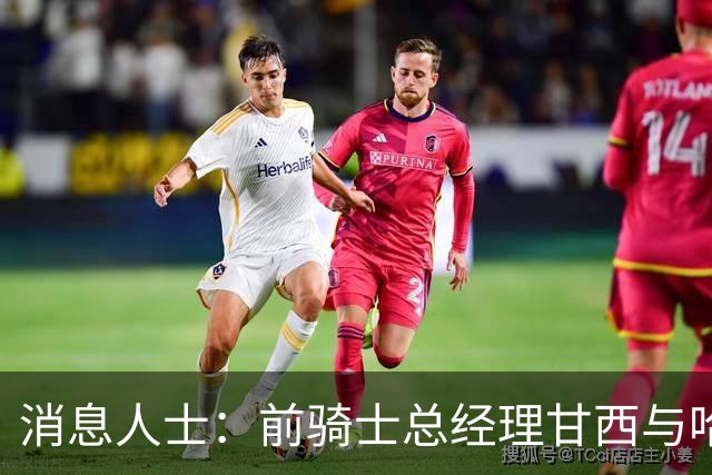 消息人士：前骑士总经理甘西与哈登经纪人的幕后沟通促成哈登交易