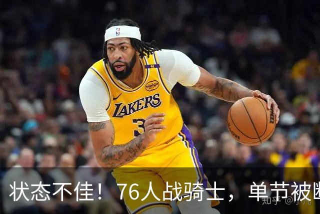 状态不佳！76人战骑士，单节被断7次，分差近20分，身高有隐患