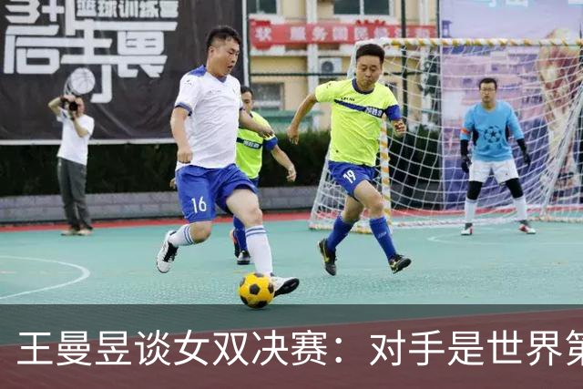 王曼昱谈女双决赛：对手是世界第一，我们是冲击者