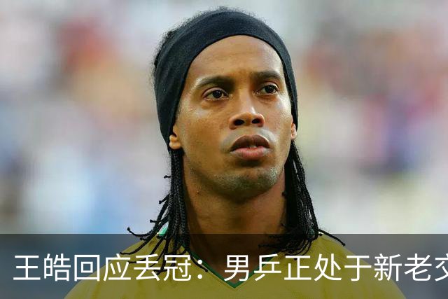 王皓回应丢冠：男乒正处于新老交替，要给年轻队员试错空间