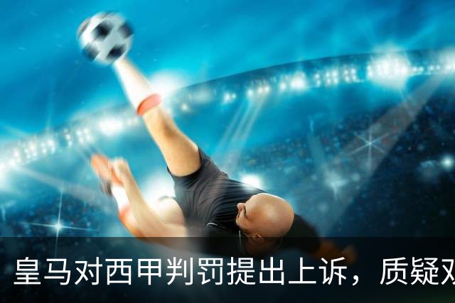 皇马对西甲判罚提出上诉，质疑双重标准及维尼修斯禁赛决定