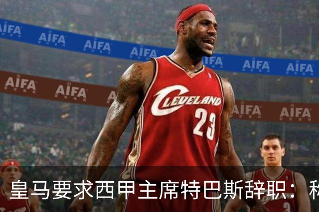 皇马要求西甲主席特巴斯辞职：称其言论"不可容忍"