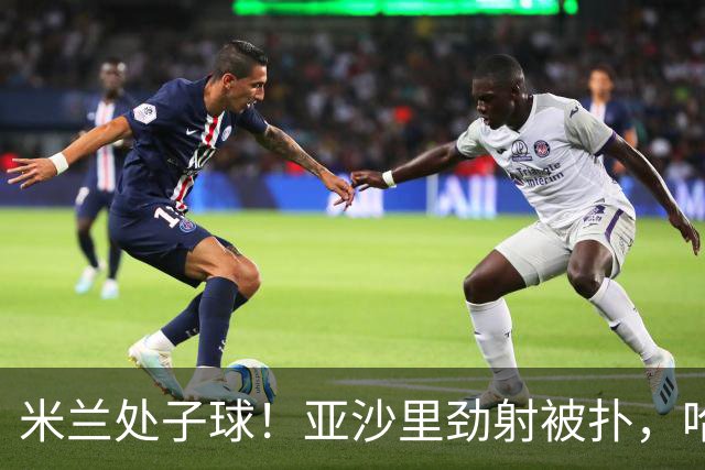 米兰处子球！亚沙里劲射被扑，哈钦森门前补射打进