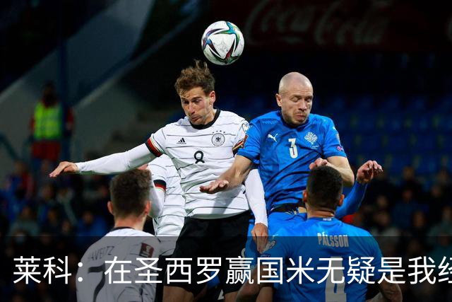 莱科：在圣西罗赢国米无疑是我经历过的最重要的胜利之一