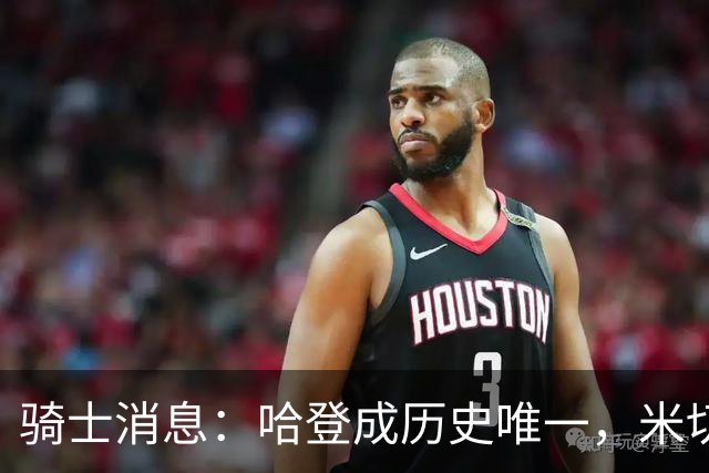 骑士消息：哈登成历史唯一，米切尔无愧优质领袖，悍将或被交易