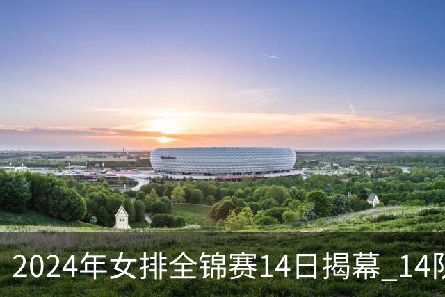 2024年女排全锦赛14日揭幕 14队参赛赛制赛程确定