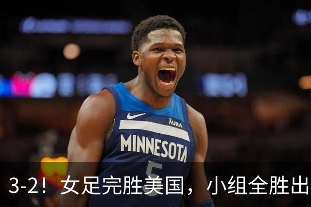 3-2！女足完胜美国，小组全胜出线，避开死亡赛程，1/8决赛迎战法国