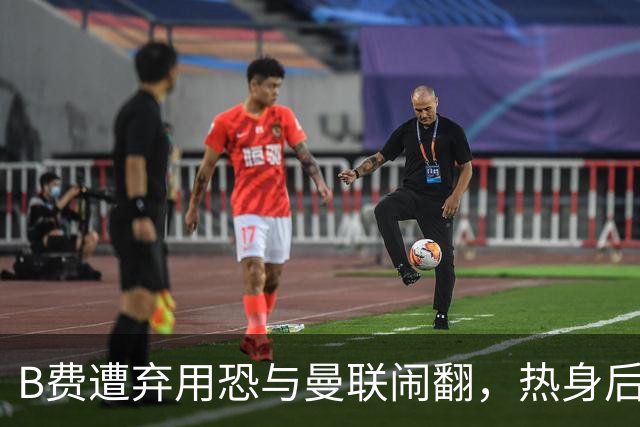 B费遭弃用恐与曼联闹翻，热身后被告知没份出场！拒绝续约明年走人